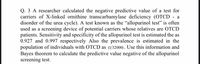 Q. 3 A researcher calculated the negative predictive value of a test for
carriers of X-linked ornithine transcarbamylase deficiency (OTCD - a
disorder of the urea cycle). A test known as the "allopurinol test" is often
used as a screening device of potential carriers whose relatives are OTCD
patients. Sensitivity and specificity of the allopurinol test is estimated the as
0.927 and 0.997 respectively Also the prevalence is estimated in the
population of individuals with OTCD as (1/32000). Use this information and
Bayes theorem to calculate the predictive value negative of the allopurinol
screening test.
