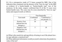 Q. 4 In a retrospective study of 71 knees scanned by MRI. One of the
indicators they examined was the absence of the "bow-tie sign" in the MRI
as evidence of a bucket-handle or "bucket-handle type" tear of the
meniscus. In the study, surgery confirmed that 43 of the 71 cases were
bucket-handle tears. The cases may be cross-classified by "bow-tie sign"
status and surgical results as follows:
Tear Surgically
Confirmed as
Test result
Confirmed
(D)
not present (D)
Positive Test
38
10
(absent bow-tie
design) (7)
Negative Test
(absent bow-tie
design)(T)
5
18
(a) What is the sensitivity and specificity of testing to see if the absent bow-
tie sign indicates a meniscal tear?
(b) What additional information would you need to determine the predictive
value of the test?
