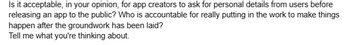 Is it acceptable, in your opinion, for app creators to ask for personal details from users before
releasing an app to the public? Who is accountable for really putting in the work to make things
happen after the groundwork has been laid?
Tell me what you're thinking about.