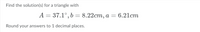 Find the solution(s) for a triangle with
A = 37.1°, b = 8.22cm, a = 6.21cm
Round your answers to 1 decimal places.
