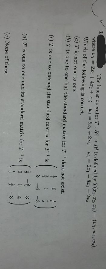 ### Linear Operator: Evaluation and Properties

Consider the linear operator \( T: \mathbb{R}^3 \rightarrow \mathbb{R}^3 \) defined by \( T(x_1, x_2, x_3) = (w_1, w_2, w_3) \), where:
\[ w_1 = 2x_1 + 4x_2 + x_3 \]
\[ w_2 = 9x_2 + 2x_3 \]
\[ w_3 = 2x_1 - 8x_2 - 2x_3 \]

**Question:** Which of the following statements is correct?

(a) \( T \) is not one to one.  
(b) \( T \) is one to one.  
(c) \( T \) is one to one but the standard matrix for \( T^{-1} \) does not exist.  
(d) \( T \) is one to one and its standard matrix for \( T^{-1} \) is   
\[ \begin{pmatrix}
\frac{1}{6} & 0 & \frac{1}{6} \\
0 & \frac{1}{3} & \frac{1}{3} \\
\frac{1}{12} & -\frac{1}{4} & -\frac{7}{12}
\end{pmatrix} \]  
(e) None of these.

### Analysis of Options

#### Option (a)
- **Statement:** \( T \) is not one to one.
- **Analysis:** To verify this, we need to check the kernel of \( T \). If the kernel contains only the zero vector, \( T \) is one to one. Otherwise, it is not.

#### Option (b)
- **Statement:** \( T \) is one to one.
- **Analysis:** This implies that the transformation is injective. We can verify this by determining if the determinant of the transformation matrix is non-zero.

#### Option (c)
- **Statement:** \( T \) is one to one but the standard matrix for \( T^{-1} \) does not exist.
- **Analysis:** If \( T \) is one to one, the inverse exists. For the inverse matrix to exist and be valid, the standard matrix of \( T \) should be invertible.

#### Option (d)
