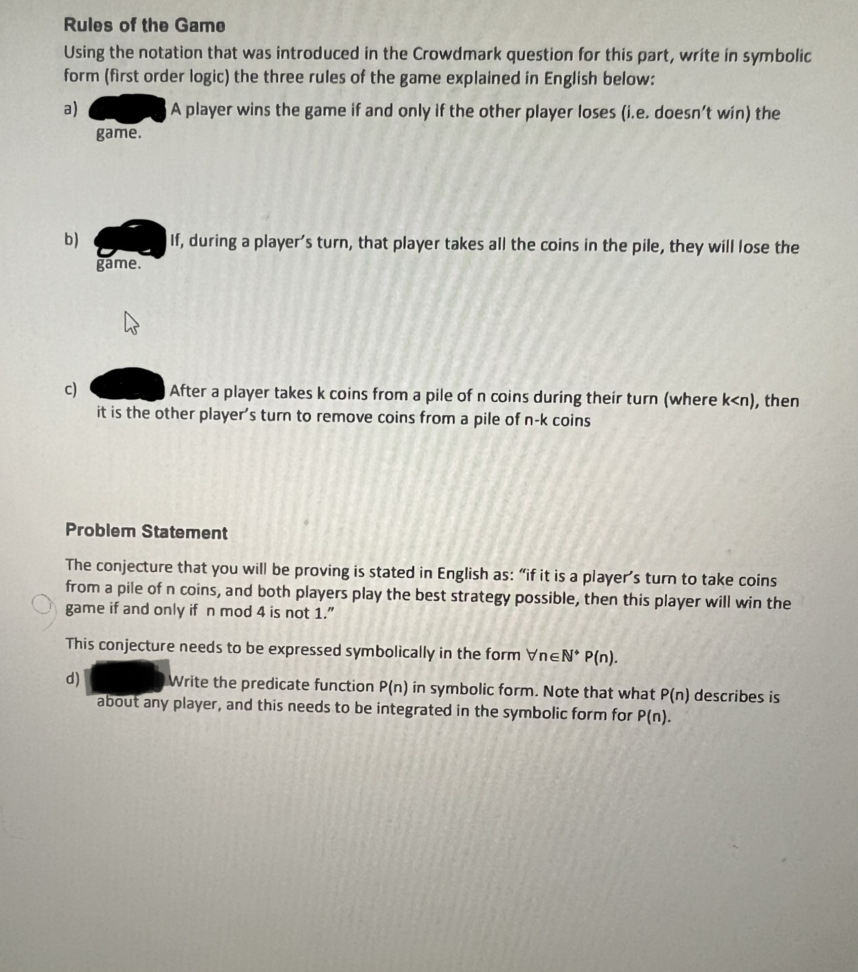 Rules of the Gamo
Using the notation that was introduced in the Crowdmark question for this part, write in symbolic
form (first order logic) the three rules of the game explained in English below:
a)
A player wins the game if and only if the other player loses (i.e. doesn't win) the
b)
game.
game.
K
If, during a player's turn, that player takes all the coins in the pile, they will lose the
c)
After a player takes k coins from a pile of n coins during their turn (where k<n), then
it is the other player's turn to remove coins from a pile of n-k coins
Problem Statement
The conjecture that you will be proving is stated in English as: "if it is a player's turn to take coins
from a pile of n coins, and both players play the best strategy possible, then this player will win the
game if and only if n mod 4 is not 1."
This conjecture needs to be expressed symbolically in the form VnEN* P(n).
d)
Write the predicate function P(n) in symbolic form. Note that what P(n) describes is
about any player, and this needs to be integrated in the symbolic form for P(n).