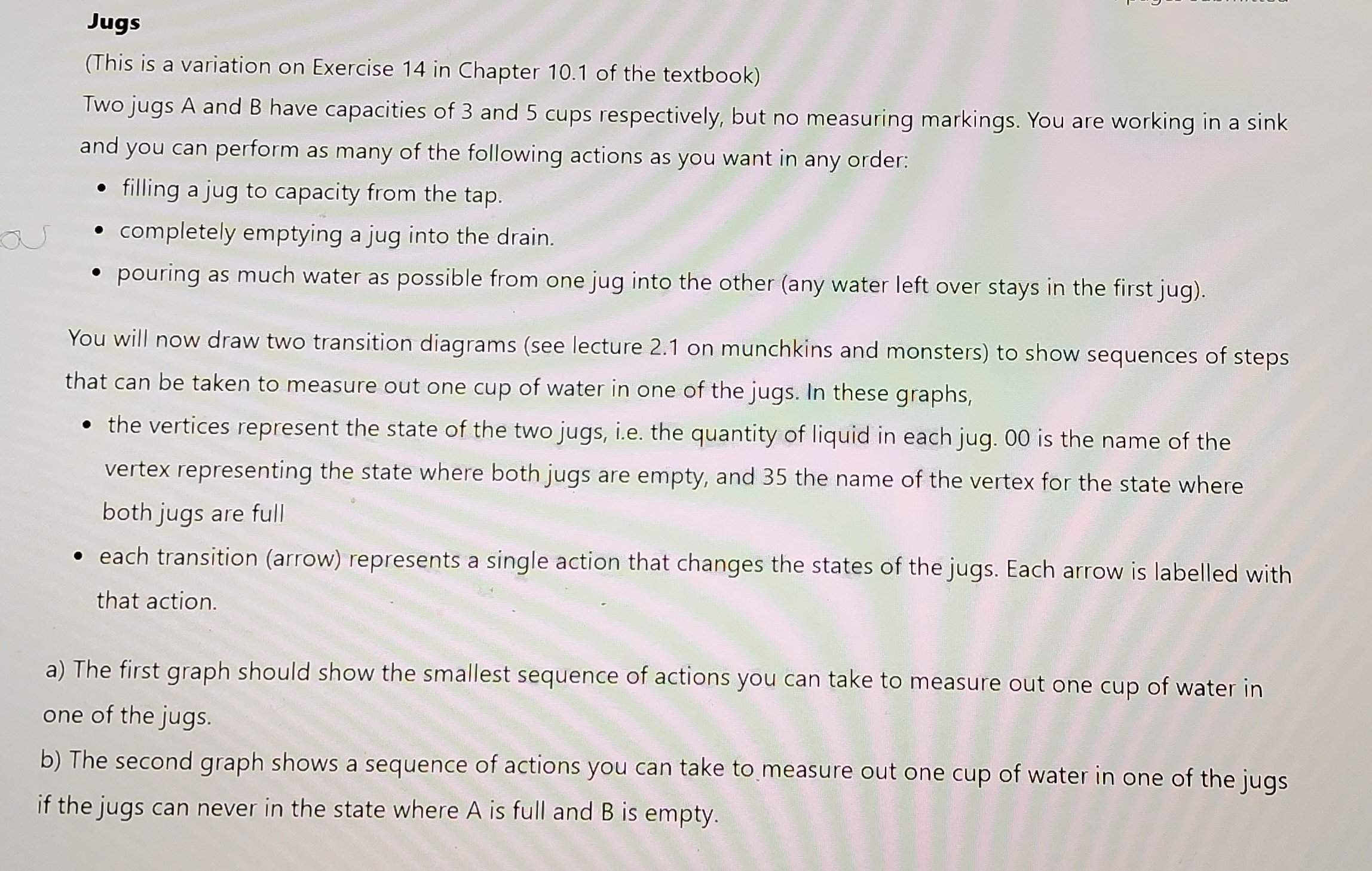 Jugs
(This is a variation on Exercise 14 in Chapter 10.1 of the textbook)
Two jugs A and B have capacities of 3 and 5 cups respectively, but no measuring markings. You are working in a sink
and you can perform as many of the following actions as you want in any order:
filling a jug to capacity from the tap.
completely emptying a jug into the drain.
pouring as much water as possible from one jug into the other (any water left over stays in the first jug).
You will now draw two transition diagrams (see lecture 2.1 on munchkins and monsters) to show sequences of steps
that can be taken to measure out one cup of water in one of the jugs. In these graphs,
• the vertices represent the state of the two jugs, i.e. the quantity of liquid in each jug. 00 is the name of the
vertex representing the state where both jugs are empty, and 35 the name of the vertex for the state where
both jugs are full
• each transition (arrow) represents a single action that changes the states of the jugs. Each arrow is labelled with
that action.
a) The first graph should show the smallest sequence of actions you can take to measure out one cup of water in
one of the jugs.
b) The second graph shows a sequence of actions you can take to measure out one cup of water in one of the jugs
if the jugs can never in the state where A is full and B is empty.