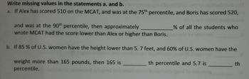 Write missing values in the statements a. and b.
a. If Alex has scored 510 on the MCAT, and was at the 75th percentile, and Boris has scored 520,
and was at the 90th percentile, then approximately
wrote MCAT had the score lower than Alex or higher than Boris.
b. If 85% of U.S. women have the height lower than 5. 7 feet, and 60% of U.S. women have the
th percentile and 5.7 is
weight more than 165 pounds, then 165 is
percentile.
% of all the students who
th