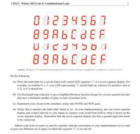 CP213 - Winter 2021 Lab 4: Combinational Logic
082895637
89860888
ast Minute
ENGINFER
ENGINEERS
89880888
source: https://lastminuteengineers.com/seven-segment-arduino-tutorial/
Do the following:
(a) Drive the truth table for a circuit which will control LED segment "c" of a seven-segment display. For
example, for number 0, 1, 3, your LED representing "c" should light up, whereas for numbers such as
2, E, or F it should not.
(b) Use Karnaugh map reduction to get a simplified Boolean function design for a seven-segment decoder
that uses a minimum number of gates in sum-of-product form.
(c) Implement your circuit in the simulator, using only NAND and NOT gates.
(d) Verify that it matches the truth table found in (a). In your implementation, also use seven-segment
display and connect directly to your inputs to compare your result from LED to what is shown on the
seven-segment display. Remember that the seven-segment display also has a ground input that needs
to be connected.
Submit your work for parts (a) and (b), together with the screenshots of your implementation in (c) with
at least two different set of inputs in which the segment "c" is on and off.
