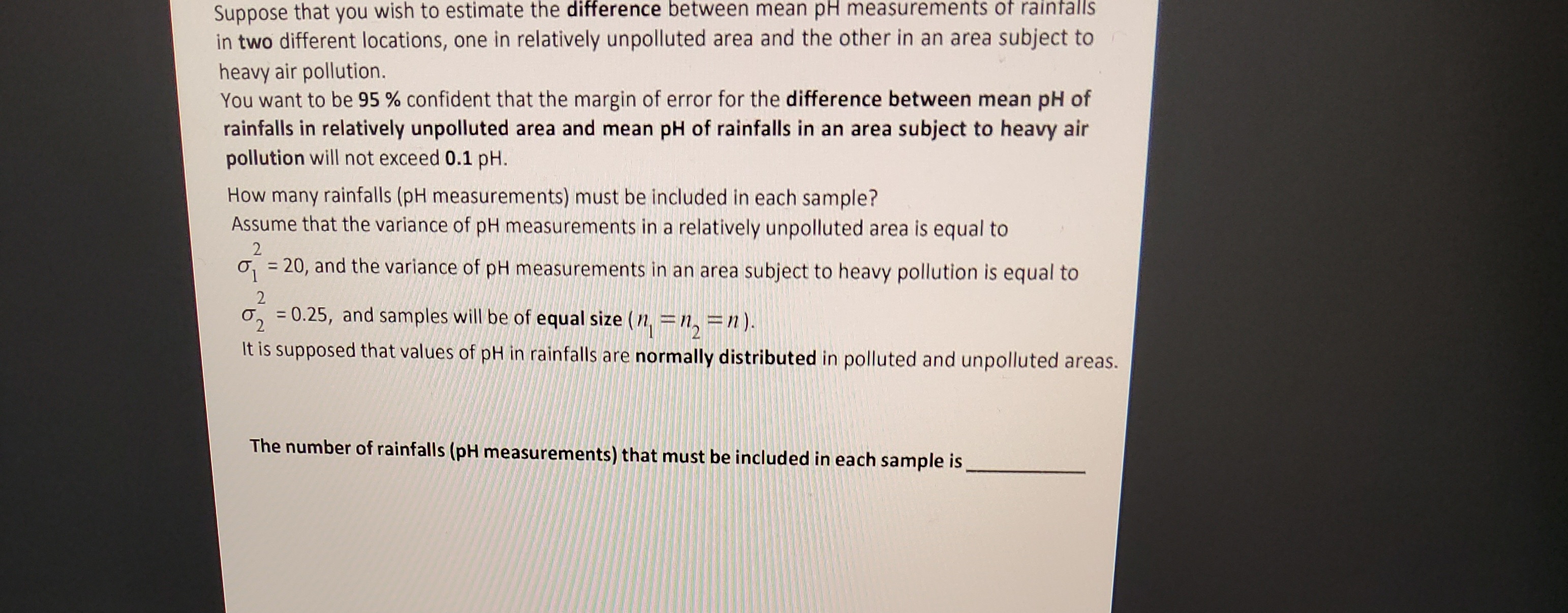 Suppose that you wish to estimate the difference between mean pH measurements of rainfalls
in two different locations, one in relatively unpolluted area and the other in an area subject to
heavy air pollution.
You want to be 95% confident that the margin of error for the difference between mean pH of
rainfalls in relatively unpolluted area and mean pH of rainfalls in an area subject to heavy air
pollution will not exceed 0.1 pH.
How many rainfalls (pH measurements) must be included in each sample?
Assume that the variance of pH measurements in a relatively unpolluted area is equal to
2
=
20, and the variance of pH measurements in an area subject to heavy pollution is equal to
2
= 0.25, and samples will be of equal size (n = n₂ = n).
2
It is supposed that values of pH in rainfalls are normally distributed in polluted and unpolluted areas.
The number of rainfalls (pH measurements) that must be included in each sample is