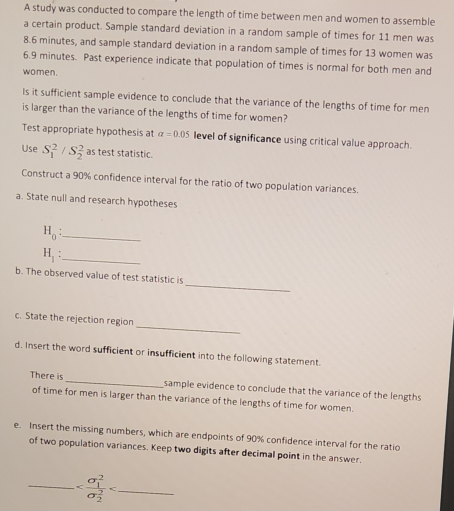 A study was conducted to compare the length of time between men and women to assemble
a certain product. Sample standard deviation in a random sample of times for 11 men was
8.6 minutes, and sample standard deviation in a random sample of times for 13 women was
6.9 minutes. Past experience indicate that population of times is normal for both men and
women.
Is it sufficient sample evidence to conclude that the variance of the lengths of time for men
is larger than the variance of the lengths of time for women?
Test appropriate hypothesis at a = 0.05 level of significance using critical value approach.
Use S²/S2 as test statistic.
Construct a 90% confidence interval for the ratio of two population variances.
a. State null and research hypotheses
H:
H₁
b. The observed value of test statistic is
c. State the rejection region
d. Insert the word sufficient or insufficient into the following statement.
There is
of time for men is larger than the variance of the lengths of time for women.
_sample evidence to conclude that the variance of the lengths
e. Insert the missing numbers, which are endpoints of 90% confidence interval for the ratio
of two population variances. Keep two digits after decimal point in the answer.