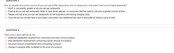 QUESTION 3
Why do people tend to eat more at all-you-can-eat buffet restaurants than at restaurants where each item is purchased separately?
O MU/P is consistently greater at all-you-can-eat restaurants.
O Food at all-you-can-eat restaurants tends to have fewer calories, so consumers feel the need to consume
greater volume of food.
O People who eat at all-you-can-eat restaurants do not experience diminishing marginal utility.
O Once the all-you-can-eat meal purchased, consumers view additional trips back to the buffet as having a price of zero.
QUESTION 4
Total utility is best defined as the
O additional satisfaction received from consuming one more unit of a product.
O total satisfaction received from consuming a given amount of a product.
O maximum amount of satisfaction from consuming a product.
O change in marginal utility multiplied by the price of a product.
