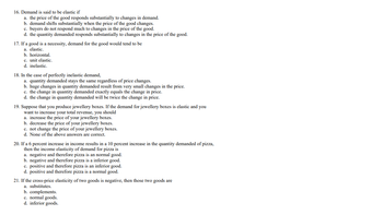 16. Demand is said to be elastic if
a. the price of the good responds substantially to changes in demand.
b. demand shifts substantially when the price of the good changes.
c. buyers do not respond much to changes in the price of the good.
d. the quantity demanded responds substantially to changes in the price of the good.
17. If a good is a necessity, demand for the good would tend to be
a. elastic.
b. horizontal.
c. unit elastic.
d. inelastic.
18. In the case of perfectly inelastic demand,
a. quantity demanded stays the same regardless of price changes.
b. huge changes in quantity demanded result from very small changes in the price.
c. the change in quantity demanded exactly equals the change in price.
d. the change in quantity demanded will be twice the change in price.
19. Suppose that you produce jewellery boxes. If the demand for jewellery boxes is elastic and you
want to increase your total revenue, you should
a. increase the price of your jewellery boxes.
b. decrease the price of your jewellery boxes.
c. not change the price of your jewellery boxes.
d. None of the above answers are correct.
20. If a 6 percent increase in income results na 10 percent increase in the quantity demanded of pizza,
then the income elasticity of demand for pizza is
a. negative and therefore pizza is an normal good.
b. negative and therefore pizza is a inferior good.
c. positive and therefore pizza is an inferior good.
d. positive and therefore pizza is a normal good.
21. If the cross-price elasticity of two goods is negative, then those two goods are
a. substitutes.
b. complements.
c. normal goods.
d. inferior goods.