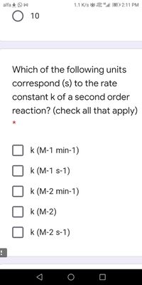 alfa +O M
1.1 K/s & “l| 55 1 2:11 PM
О 10
Which of the following units
correspond (s) to the rate
constant k of a second order
reaction? (check all that apply)
k (M-1 min-1)
k (M-1 s-1)
k (M-2 min-1)
k (M-2)
k (M-2 s-1)
