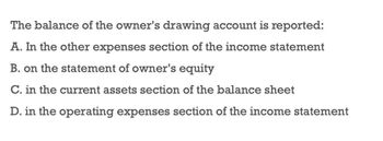 The balance of the owner's drawing account is reported:
A. In the other expenses section of the income statement
B. on the statement of owner's equity
C. in the current assets section of the balance sheet
D. in the operating expenses section of the income statement