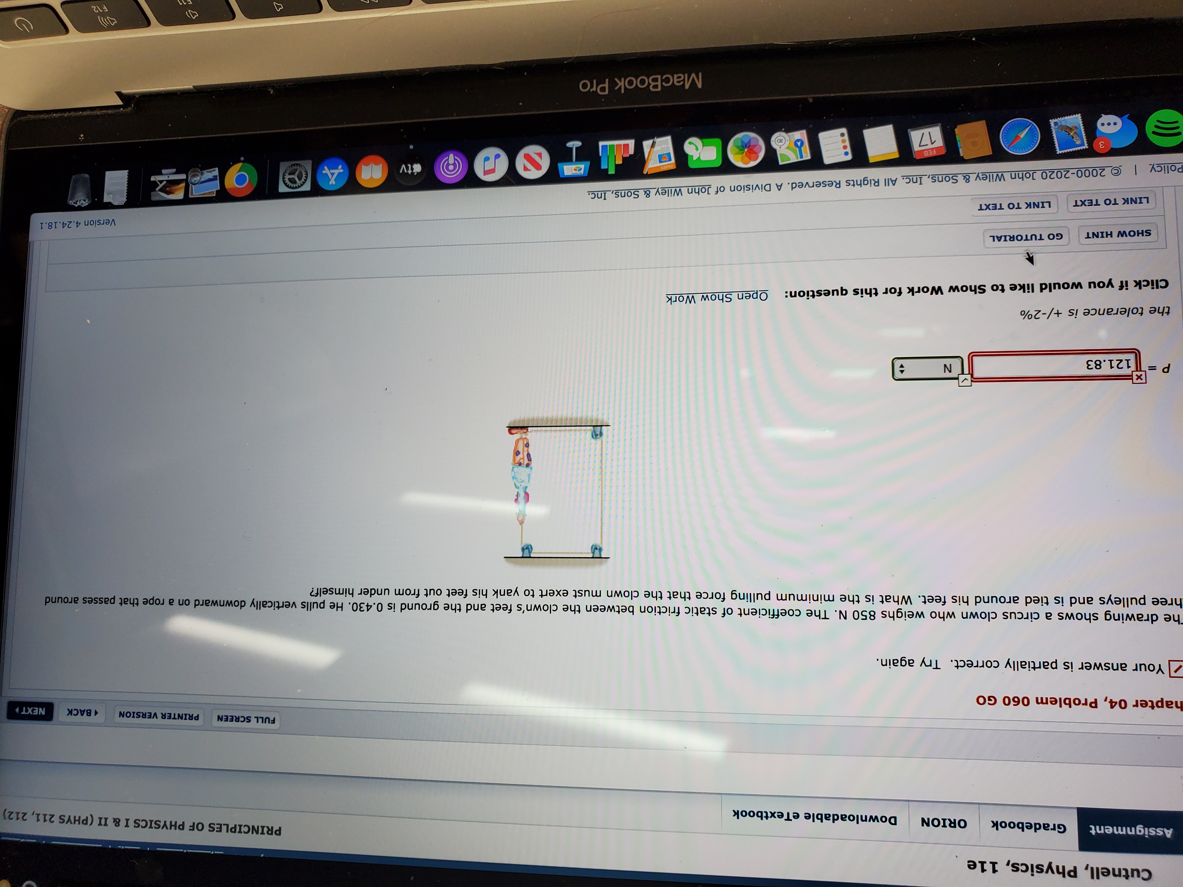 Cutnell, Physics, 11e
Assignment
Gradebook
ORION
Downloadable eTextbook
PRINCIPLES OF PHYSICS
I & II (PHYS 211, 212)
hapter 04, Problem 060 GO
FULL SCREEN
PRINTER VERSION
1 BACK
NEXT
Your answer is partially correct. Try again.
The drawing shows a circus clown who weighs 850 N. The coefficient of static friction between the clown's feet and the ground is 0.430. He pulls vertically downward on a rope that passes around
hree pulleys and is tied around his feet. What is the minimum pulling force that the clown must exert to yank his feet out from under himself?
121.83
the tolerance is +/-2%
Open Show Work
Click if you would like to Show Work for this question:
GO TUTORIAL
SHOW HINT
Version 4.24.18.1
LINK TO TEXT
LINK TO TEXT
I © 2000-2020 John Wiley_& Sons, Inc. All Rights Reserved. A Division of John Wiley & Sons, Inc.
Policy
4
étv
PAGES
FEB
17
MacBook Pro
F12
E11
