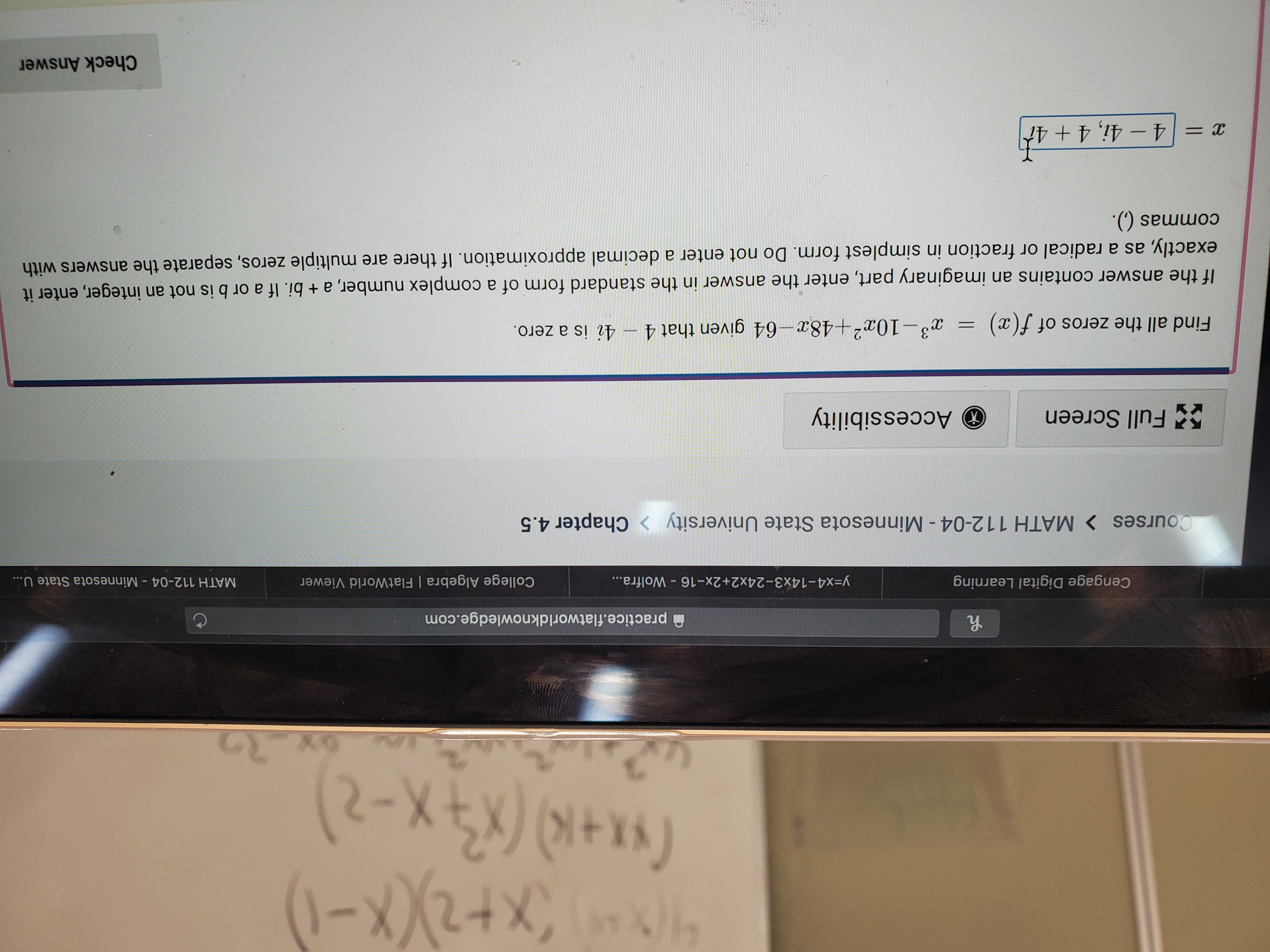 46x+X-)
(x+K) (X-2
practice.flatworldknowledge.com
Cengage Digital Learning
College Algebra | FlatWorld Viewer
y=x4-14x3-24x2+2x-16 - Wolfra...
MATH 112-04 Minnesota State U...
Courses > MATH 112-04 - Minnesota State University
Chapter 4.5
Accessibility
5Full Screen
4i is a zero.
3-10a2+48x-64 given that 4
Find all the zeros of f(x)
If the answer contains an imaginary part, enter the answer in the standard form of a complex number, a + bi. If a or b is not an integer, enter it
exactly, as a radical or fraction in simplest form. Do not enter a decimal approximation. If there are multiple zeros, separate the answers with
commas ().
x = 4 -4i, 4 +4t
Check Answer
