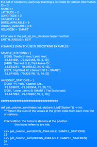 # A set of constants, each representing a list index for station information.
ID = 0
NAME = 1
LATITUDE = 2
LONGITUDE = 3
CAPACITY = 4
BIKES_AVAILABLE = 5
DOCKS_AVAILABLE = 6
NO_KIOSK = 'SMART'
# For use in the get_lat_lon_distance helper function
EARTH_RADIUS = 6371
# SAMPLE DATA TO USE IN DOCSTRING EXAMPLES
SAMPLE_STATIONS = [
[7090, 'Danforth Ave / Lamb Ave',
43.681991, -79.329455, 15, 4, 10],
[7486, 'Gerrard St E/ Ted Reeve Dr',
43.684261, -79.299332, 24, 5, 19],
[7571, 'Highfield Rd / Gerrard St E - SMART',
43.671685, -79.325176, 19, 14, 5]]
%3D
HANDOUT_STATIONS = [
[7000, 'Ft. York / Capreol Crt.',
43.639832, -79.395954, 31, 20, 11],
[7001, 'Lower Jarvis St SMART / The Esplanade',
43.647992, -79.370907, 15, 5, 10]]
def get_column_sum(index: int, stations: List["Station"]) -> int:
"""Return the sum of the values at the given index from each inner list
of stations.
Precondition: the items in stations at the position
that index refers to are ints.
>>> get_column_sum(BIKES_AVAILABLE, SAMPLE_STATIONS)
23
>>> get_column_sum(DOCKS_AVAILABLE, SAMPLE_STATIONS)
34
II II||
