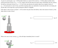 ## Problem Description

As part of a carnival game, a ball with mass \( m_b = 0.503 \, \text{kg} \) is thrown at a stack of objects each with a height of 22.8 cm and a mass \( m_o = 0.363 \, \text{kg} \). The ball is thrown with a perfectly horizontal velocity of \( v_{b,i} = 11.6 \, \text{m/s} \). It strikes the topmost object in the stack. Immediately after the collision, the ball has a reduced horizontal velocity of \( v_{b,f} = 3.35 \, \text{m/s} \) in the same direction. The topmost object receives an angular velocity \( \omega_o = 2.03 \, \text{rad/s} \) about its center of mass, while the other objects remain undisturbed. Assume the ball is not rotating and that gravitational torque effects during the collision are negligible.

### Moment of Inertia Calculation

The center of mass of the object is located a distance \( r = 16.0 \, \text{cm} \) below the point where the ball impacts. Determine the moment of inertia \( I_o \) of the object about its center of mass.

\[ I_o = \underline{\hspace{2cm}} \, \text{kg}\cdot\text{m}^2 \]

### Center of Mass Velocity Calculation

Determine the velocity \( v_{o,cm} \) of the center of mass of the topmost object immediately after being struck by the ball.

\[ v_{o,cm} = \underline{\hspace{2cm}} \, \text{m/s} \]

## Diagrams

1. **First Diagram**: 
   - Illustrates the setup before collision, showing the ball approaching the top of a stack of three objects, aligned vertically. Arrow indicates the initial horizontal velocity \( v_{b,i} \).

2. **Second Diagram**: 
   - Depicts the situation immediately after the collision. The ball's reduced velocity \( v_{b,f} \) is indicated. The top object is shown with angular velocity \( \omega_o \), rotating about its center of mass, and the new velocity direction is shown with an arrow.