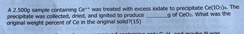 A 2.500g sample containing Ce++ was treated with excess iodate to precipitate Ce(IO3)4. The
precipitate was collected, dried, and ignited to produce
g of CeO2. What was the
original weight percent of Ce in the original solid?(15)
containing only C. Hand maybe Nwas