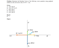 Problem: Determine the Resultant Vector of the following vector quantities using graphical
method; use the conversion value of 10 N = 1 cm.
Given:
A = 20 N, due N
B = 30 N, 30° N of E
C = 40 N, due E
D = 50 N, due S
E = 60 N, due W
Req'd:
R = ?
Figure:
A= 20N
B=3ON
E=GON
30
W
c =40N
E
D= 50N
