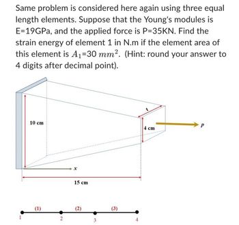 Same problem is considered here again using three equal
length elements. Suppose that the Young's modules is
E=19GPa, and the applied force is P=35KN. Find the
strain energy of element 1 in N.m if the element area of
this element is A₁-30 mm². (Hint: round your answer to
4 digits after decimal point).
-.
10 cm
(1)
2
15 cm
(2)
(3)
-
4 cm