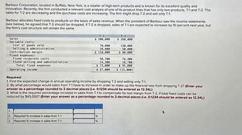 Barbour Corporation, located in Buffalo, New York, is a retailer of high-tech products and is known for its excellent quality and
innovation. Recently, the firm conducted a relevant cost analysis of one of its product lines that has only two products, T-1 and T-2. The
sales for T-2 are decreasing and the purchase costs are increasing. The firm might drop T-2 and sell only T-1.
Barbour allocates fixed costs to products on the basis of sales revenue. When the president of Barbour saw the income statements
(see below), he agreed that T-2 should be dropped. If T-2 is dropped, sales of T-1 are expected to increase by 10 percent next year, but
the firm's cost structure will remain the same.
Sales
Variable costs:
Selling & administrative
Contribution margin
Cost of goods sold
Fixed expenses:
Fixed corporate costs
Fixed selling and administrative
Total fixed expenses
Operating income
1.
2
3.
T-1
$ 200,000
Required % increase in sales from T-1
Required % increase in sales from T-1
70,000
20,000
$ 110,000
58,700
14,300
$ 73,000
$ 37,000
Required:
1. Find the expected change in annual operating income by dropping T-2 and selling only T-1.
2. By what percentage would sales from T-1 have to increase in order to make up the financial loss from dropping T-2? (Enter your
answer as a percentage rounded to 2 decimal places (i.e. 0.1234 should be entered as 12.34).)
3. What is the required percentage increase in sales from T-1 to compensate for lost margin from T-2, if total fixed costs can be
reduced by $45,000? (Enter your answer as a percentage rounded to 2 decimal places (i.e. 0.1234 should be entered as 12.34).)
T-2
$ 260,000
%
%
130,000
50,000
$ 80,000
76,300
18,700
$ 95,000
$ (15,000)