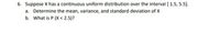 6. Suppose X has a continuous uniform distribution over the interval [ 1.5, 5.5).
a. Determine the mean, variance, and standard deviation of X
b. What is P (X < 2.5)?
