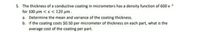 5. The thickness of a conductive coating in micrometers has a density function of 600 x 2
for 100 µum < x < 120 µm .
a. Determine the mean and variance of the coating thickness.
b. If the coating costs $0.50 per micrometer of thickness on each part, what is the
average cost of the coating per part.
