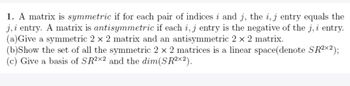 1. A matrix is symmetric if for each pair of indices i and j, the i, j entry equals the
j, i entry. A matrix is antisymmetric if each i, j entry is the negative of the j, i entry.
(a) Give a symmetric 2 x 2 matrix and an antisymmetric 2 x 2 matrix.
(b)Show the set of all the symmetric 2 x 2 matrices is a linear space (denote SR²X2);
(c) Give a basis of SR2x2 and the dim(SR²x2).