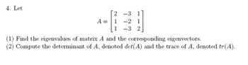 4. Let
A =
2 -3 1
1 -2 1
1 -3 2
(1) Find the eigenvalues of matrix A and the corresponding eigenvectors.
(2) Compute the determinant of A, denoted det(A) and the trace of A, denoted tr(A).