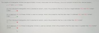 The heights of kindergarten children are approximately normally distributed with the following. (Give your answers correct to four decimal places.)
μ = 47 and σ = 2.3 inches
(a) If an individual kindergarten child is selected at random, what is the probability that he or she has a height between 45.5 and 48.5 inches?
X
0.4844
(b) A classroom of 16 of these children is used as a sample. What is the probability that the class mean x is between 45.5 and 48.5 inches?
0.991
(c) If an individual kindergarten child is selected at random, what is the probability that he or she is taller than 48.2 inches?
0
(d) A classroom of 16 of these kindergarten children is used as a sample. What is the probability that the class mean x is greater than 48.2 inches?
0.0183