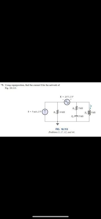 *5. Using superposition, find the current I for the network of
Fig. 18.113.
E = 20 V Z0°
R₁₂
www
M
5kf
I = 5 mA 20°
R₁
10 ΚΩ
Xc
5 ΚΩ
FIG. 18.113
Problems 5, 17, 32, and 44.
ண
15 ΚΩ