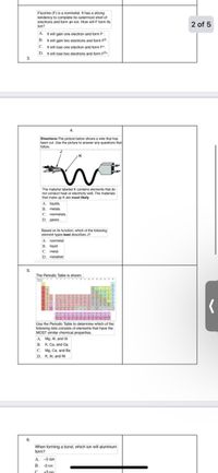 Fluorine (F) is a nonmetal. It has a strong
tendency to complete its outermost shell of
electrons and form an ion. How will F form its
lon?
2 of 5
A. It will gain one electron and form F.
B. It will gain two electrons and form F2.
C. It will lose one electron and form F*.
D. It will lose two electrons and form F2.
3.
4.
Directions:The picture below shows a wire that has
been cut. Use the picture to answer any questions that
follow.
The material labeled K contains elements that do
not conduct heat or electricity well. The materials
that make up K are most likely
A. liquids.
B. metals.
C. nonmetals.
D. gases.
Based on its function, which of the following
element types best describes J?
A. nonmetal
B. liquid
C. metal
D. metalloid
5.
The Periodic Table is shown.
Use the Periodic Table to determine which of the
following lists consists of elements that have the
MOST similar chemical properties.
A. Mg. Al, and Si
B. K. Ca, and Ga
c. Mg. Ca, and Ba
D. K, AI, and Ni
6.
When forming a bond, which ion will aluminum
form?
A. -5 ion
B. -3 ion
t3 jon
