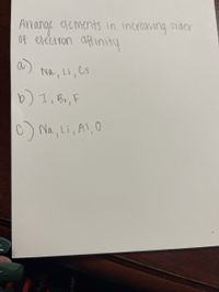 **Topic: Understanding Electron Affinity**

Arrange the following elements in increasing order of electron affinity:

a) Na, Li, Cs

b) I, Br, F

c) Na, Li, Al, O

---

**Explanation:**

Electron affinity refers to the energy change that occurs when an electron is added to an isolated atom in the gaseous state. Elements with higher electron affinity values tend to gain electrons more easily. The elements are typically arranged based on periodic trends related to their positions in the periodic table.