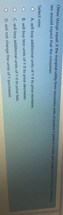 Other things equal, if the marginal utility from successive units of product Y yields to smaller and smaller amounts of extra satisfaction
we would expect that the consumer:
Select one:
A. will buy additional units of Y if its price increases.
B. will buy less units of Y if its price decreases.
C. will buy additional units of Y if its price falls.
D. will not change the units of Y purchased.