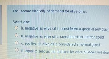 The income elasticity of demand for olive oil is.
Select one:
O a. negative as olive oil is considered a good of low quali
O b. negative as olive oil is considered an inferior good
c. positive as olive oil is considered a normal good.
d. equal to zero as the demand for olive oil does not dep