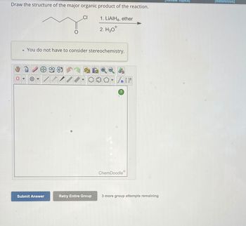 Draw the structure of the major organic product of the reaction.
1. LIAIH4, ether
2. H₂0
●
You do not have to consider stereochemistry.
Submit Answer
***I
Q
CI
/
Retry Entire Group
[ ] در
?
ChemDoodleⓇ
[F
3 more group attempts remaining
view Topics]
[References]