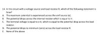 14. In the circuit with a voltage source and load resistor R, which of the following statement is
false?
A. The maximum potential is experienced across the emf source (e).
B. The potential drops across the internal resistor which is equal to Ir.
C. The terminal voltage is equal to e-Ir, which is equal to the potential drop across the load
resistor.
D. The potential drops to minimum (zero) across the load resistor R.
E. None of the above
