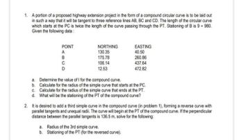 1. A portion of a proposed highway extension project in the form of a compound circular curve is to be laid out
in such a way that it will be tangent to three reference lines AB, BC and CD. The length of the circular curve
which starts at the PC is twice the length of the curve passing through the PT. Stationing of B is 9 + 980.
Given the following data:
POINT
ABCD
C
D
NORTHING
130.35
175.78
106.14
12.53
EASTING
40.50
260.86
437.64
472.82
a. Determine the value of I for the compound curve.
b. Calculate for the radius of the simple curve that starts at the PC.
c. Calculate for the radius of the simple curve that ends at the PT.
d. What will be the stationing of the PT of the compound curve?
2. It is desired to add a third simple curve in the compound curve (in problem 1), forming a reverse curve with
parallel tangents and unequal radii. The curve will begin at the PT of the compound curve. If the perpendicular
distance between the parallel tangents is 136.5 m, solve for the following:
a. Radius of the 3rd simple curve.
b. Stationing of the PT (for the reversed curve).