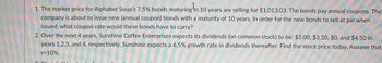 1. The market price for Alphabet Soup's 7.5% bonds maturing in 10 years are selling for $1,013.03. The bonds pay annual coupons. The
company is about to issue new (annual coupon) bonds with a maturity of 10 years. In order for the new bonds to sell at par when
issued, what coupon rate would these bonds have to carry?
2. Over the next 4 years, Sunshine Coffee Enterprises expects its dividends (on common stock) to be: $3.00, $3.50, $0, and $4.50 in
years 1,2,3, and 4, respectively. Sunshine expects a 6.5% growth rate in dividends thereafter. Find the stock price today. Assume that
r= 10%.