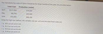 The manufacturing costs of Calico Industries for three months of the year are provided below:
Total Cost Production (units)
$117,900
80,700
102,600
April
May
June
275,000
164,500
248,100
Using the high-low method, the variable cost per unit and the total fixed costs are
Oa. $0.61 per unit and $12,200
b. $6.12 per unit and $2,440
c. $0.34 per unit and $24,400
Od. $3.40 per unit and $2,440