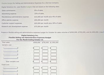 Flexible Budget for Selling and Administrative Expenses for a Service Company
Digital Solutions Inc. uses flexible budgets that are based on the following data:
Sales commissions
8% of sales
15% of sales
$10,000 per month plus 4% of sales
$50,000 per month
$20,000 per month plus 30% of sales
$75,000 per month
Advertising expense
Miscellaneous administrative expense
Office salaries expense
Customer support expenses
Research and development expense
Prepare a flexible selling and administrative expenses budget for October for sales volumes of $500,000, $750,000, and $1,000,000. (Use E
Digital Solutions Inc.
Flexible Selling and Administrative Expenses Budget
For the Month Ending October 31
Total sales
Variable cost:
Total variable cost
Fixed cost:
$500,000 $750,000 $1,000,000
00000
SA
000