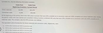 Carmelita Inc., has the following information available:
Direct materials
Conversion costs
Costs from
Costs from
Beginning Inventory Current Period
$2,000
6,200
$22,252
150,536
At the beginning of the period, there were 500 units in process that were 60% complete as to conversion costs and 100% complete as to direct materials costs. During
the period, 4,500 units were started and completed. Ending inventory contained 340 units that were 30% complete as to conversion costs and 100% complete as to
materials costs. The company uses the FIFO process cost method.
The equivalent units of production for direct materials and conversion costs, respectively, were
a. 5,340 for direct materials and 4,902 for conversion costs
b. 4,902 for direct materials and 4,802 for conversion costs
c. 4,602 for direct materials and 4,802 for conversion costs
d. 4,840 for direct materials and 4,802 for conversion costs