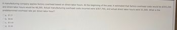 A manufacturing company applies factory overhead based on direct labor hours. At the beginning of the year, it estimated that factory overhead costs would be $355,200
and direct labor hours would be 48,200. Actual manufacturing overhead costs incurred were $307,700, and actual direct labor hours were 51,900. What is the
predetermined overhead rate per direct labor hour?
a. $7.37
b. $8.84
c. $11.05
d. $5.90
