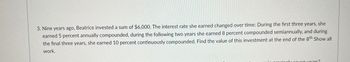 3. Nine years ago, Beatrice invested a sum of $6,000. The interest rate she earned changed over time: During the first three years, she
earned 5 percent annually compounded, during the following two years she earned 8 percent compounded semiannually, and during
the final three years, she earned 10 percent continuously compounded. Find the value of this investment at the end of the 8th Show all
work.
in procisely seven years?