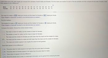 Listed below are pulse rates (beats per minute) from samples of adult males and females. Find the mean and median for each of the two samples and then compare the two sets of results. Does
there appear to be a difference?
Male: 69 89 55 95 98 67 55 58 61 57 63 56 55 78 61
Female: 64 81 92 86 89 67 85 88 92 74 92 93 79 78 71
The mean for males is 67.8 beats per minute and the mean for females is 82.1 beats per minute.
(Type integers or decimals rounded to one decimal place as needed.)
Find the medians.
The median for males is 61 beats per minute and the median for females is 85 beats per minute.
(Type integers or decimals rounded to one decimal place as needed.)
Compare the results. Choose the correct answer below.
OA. The mean is lower for males, but the median is lower for females.
OB. The median is lower for males, but the mean is lower for females.
OC. The mean and the median for females are both lower than the mean and the median for males.
D. The mean and the median for males are both lower than the mean and the median for females.
OE. The mean and median appear to be roughly the same for both genders.
Does there appear to be a difference?
OA. The pulse rates for males appear to be higher than the pulse rates for females.
B. The pulse rates for females appear to be higher than the pulse rates for males.
OC. There does not appear to be any difference.
D. Since the sample size is small, no meaningful information can be gained from analyzing the data.
