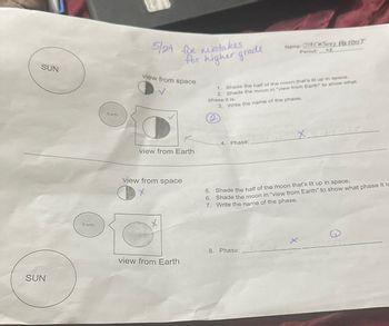 SUN
SUN
Earth
Earth
5/24 fix mistakes
for higher grade
view from space
view from Earth
view from space
x
X
view from Earth
1. Shade the half of the moon that's lit up in space.
2. Shade the moon in "view from Earth" to show what
phase it is.
3. Write the name of the phase.
2
4. Phase: 1
Name: Jackson Parent
Period: H
8. Phase:
5. Shade the half of the moon that's lit up in space.
6. Shade the moon in "view from Earth" to show what phase it is
7. Write the name of the phase.
ne
X