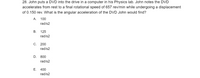 28. John puts a DVD into the drive in a computer in his Physics lab. John notes the DVD
accelerates from rest to a final rotational speed of 657 rev/min while undergoing a displacement
of 0.150 rev. What is the angular acceleration of the DVD John would find?
A. 100
rad/s2
В.
125
rad/s2
С. 200
rad/s2
D.
800
rad/s2
Е.
400
rad/s2
