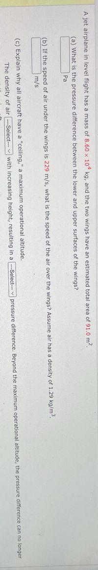 A jet airplane in level flight has a mass of 8.60 x 104 kg, and the two wings have an estimated total area of 91.0 m².
(a) What is the pressure difference between the lower and upper surfaces of the wings?
Pa
(b) If the speed of air under the wings is 229 m/s, what is the speed of the air over the wings? Assume air has a density of 1.29 kg/m3³.
m/s
(c) Explain why all aircraft have a "ceiling," a maximum operational altitude.
The density of air --Select-- with increasing height, resulting in a
--Select--- pressure difference. Beyond the maximum operational altitude, the pressure difference can no longer
