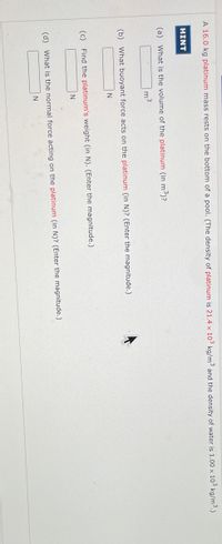 A 16.0 kg platinum mass rests on the bottom of a pool. (The density of platinum is 21.4 x 103 kg/m³ and the density of water is 1.00 x 10³ kg/m³.)
HINT
(a) What is the volume of the platinum (in m³)?
(b) What buoyant force acts on the platinum (in N)? (Enter the magnitude.)
N
(c) Find the platinum's weight (in N). (Enter the magnitude.)
N
(d) What is the normal force acting on the platinum (in N)? (Enter the magnitude.)