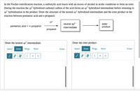 In the Fischer esterification reaction, a carboxylic acid reacts with an excess of alcohol in acidic conditions to form an ester.
During the reaction the sp² hybridized carbonyl carbon of the acid forms an sp hybridized intermediate before returning to
sp? hybridization in the product. Draw the structure of the neutral sp³ hybridized intermediate and the ester product in the
reaction between pentanoic acid and n-propanol.
H*
neutral sp3
ester
pentanoic acid + n-propanol
intermediate
product
propanol
Draw the neutral sp³ intermediate.
Draw the ester product.
Select Draw
Rings
Select Draw
Rings
More
Erase
More
Erase
H
H
