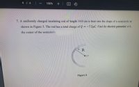 4 4
100%
7.A uniformly charged insulating rod of length 14.0 cm is bent into the shape of a semicircle as
shown in Figure 5. The rod has a total charge of Q = -7.5pC. Find the electric potential at 0,
the center of the semicircle.
R
Figure 6
