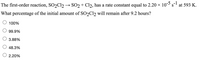 The first-order reaction, SO2C12 → SO2 + Cl2, has a rate constant equal to 2.20 x 10s
at 593 K.
What percentage of the initial amount of SO2C12 will remain after 9.2 hours?
100%
99.9%
3.88%
48.3%
2.20%
